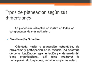 Tipos de planeación según sus
dimensiones

    La planeación educativa se realiza en todos los
 componentes de una institución.

• Planificación Directiva

      Orientada hacia la planeación estratégica, de
 proyección y participación de la escuela, los sistemas
 de comunicación, de reglamentación y el desarrollo del
 clima organizacional, así como promover la
 participación de los padres, autoridades y comunidad.
 