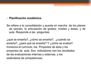 • Planificación académica

Se refiere a la consolidación y puesta en marcha de los planes
 de estudio, la articulación de grados, niveles y áreas, y de
 aula. Responde a las preguntas:

¿qué se enseña?, ¿cómo se enseña?, ¿cuándo se
enseña?, ¿para qué se enseña? Y ¿cómo se evalúa?.
Involucra el currículo, los Proyectos de área y los
proyectos de aula. Sus indicadores son los resultados
de las evaluaciones internas y externas, y los
estándares de competencias.
 