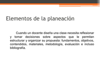 Elementos de la planeación

      Cuando un docente diseña una clase necesita reflexionar
 y tomar decisiones sobre aspectos que le permitan
 estructurar y organizar su propuesta: fundamentos, objetivos,
 contendidos, materiales, metodología, evaluación e incluso
 bibliografía.
 