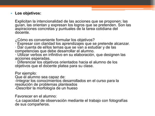 • Los objetivos:

  Explicitan la intencionalidad de las acciones que se proponen; las
  guían, las orientan y expresan los logros que se pretenden. Son las
  aspiraciones concretas y puntuales de la tarea cotidiana del
  docente.
  ¿Cómo es conveniente formular los objetivos?
  · Expresar con claridad los aprendizajes que se pretende alcanzar.
  · Dar cuenta de el/los temas que se van a estudiar y de las
  competencias que debe desarrollar el alumno.
  · Utilizar verbos en infinitivo en su elaboración, que designen las
  acciones esperadas.
  · Diferenciar los objetivos orientados hacia el alumno de los
  objetivos que el docente platea para su clase.
  Por ejemplo:
  Que el alumno sea capaz de:
  -Integrar los conocimientos desarrollados en el curso para la
  resolución de problemas planteados
  -Describir la morfología de un hueso

  Favorecer en el alumno:
  -La capacidad de observación mediante el trabajo con fotografías
  de sus compañeros.
 