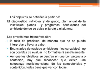 Los objetivos se obtienen a partir de:
El diagnóstico individual y de grupo, plan anual de la
  institución, planes    y programas, condiciones del
  ambiente donde se ubica el jardín y el alumno.

Los errores más frecuentes son:
• la falta de precisión, de manera que no se pueda
  interpretar y llevar a cabo.
• Enunciados demasiado ambiciosos (inalcanzables) no
  son posibles de evaluar no formativa ni sanativamente
• Aunque los objetivos se centran en una competencia o
  contenido, hay que reconocer que existe una
  naturaleza multidimensional de las competencias y
  contenidos, todas tiene que ver con todas.
 