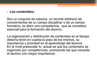• Los contenidos:

Son un conjunto de saberes, un recorte arbitrario de
conocimientos de un campo disciplinar o de un campo
formativo, es decir una competencia, que se considera
esencial para la formación del alumno.

La organización y distribución de contenidos en el tiempo
debería tener en cuanta el peso de los mismos, su
importancia y prioridad en el aprendizaje del alumno.
En el nivel preescolar lo actual es que los contenidos se
organicen por competencias, priorizando las que necesite
el alumno con mayor importancia.
 