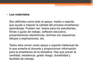 • Los materiales:

 Son definidos como todo el apoyo, medio o soporte
 que ayuda a mejorar la calidad del proceso enseñanza-
 aprendizaje. Pueden ser: textos para los estudiantes,
 fichas o guías de trabajo, software educativo,
 presentaciones electrónicas, laminas con esquemas,
 dibujos o explicaciones, etc.

 Todos ellos sirven como apoyo o soporte intelectual de
 lo que enseña el docente y proporcionan información
 para la enseñanza de la disciplina. Hay que prever la
 cantidad, resistencia, grado riesgo, durabilidad y
 facilidad de manejo.
 