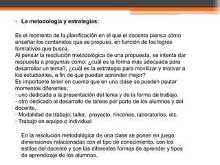 • La metodología y estrategias:

Es el momento de la planificación en el que el docente piensa cómo
enseñar los contenidos que se propuso, en función de los logros
formativos que busca.
Al pensar la resolución metodológica de una propuesta, se intenta dar
respuesta a preguntas como: ¿cuál es la forma más adecuada para
desarrollar un tema?, ¿cuál es la estrategia para movilizar y motivar a
los estudiantes, a fin de que puedan aprender mejor?
Es importante tener en cuenta que en una clase se pueden pautar
momentos diferentes:
· uno dedicado a la presentación del tema y de la forma de trabajo,
· otro dedicado al desarrollo de tareas por parte de los alumnos y del
docente,
· Modalidad de trabajo: taller, proyecto, rincones, laboratorios, etc.
· Trabajo en equipo o individual

  En la resolución metodológica de una clase se ponen en juego
  dimensiones relacionadas con el tipo de conocimiento, con los
  estilos del docente y con las diferentes formas de aprender y tipos
  de aprendizaje de los alumnos.
 