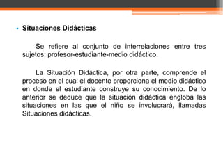 • Situaciones Didácticas

     Se refiere al conjunto de interrelaciones entre tres
 sujetos: profesor-estudiante-medio didáctico.

      La Situación Didáctica, por otra parte, comprende el
 proceso en el cual el docente proporciona el medio didáctico
 en donde el estudiante construye su conocimiento. De lo
 anterior se deduce que la situación didáctica engloba las
 situaciones en las que el niño se involucrará, llamadas
 Situaciones didácticas.
 