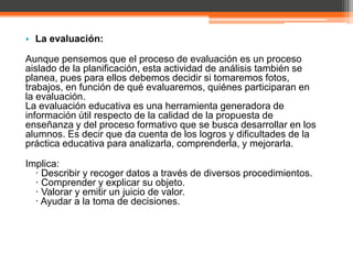 • La evaluación:

Aunque pensemos que el proceso de evaluación es un proceso
aislado de la planificación, esta actividad de análisis también se
planea, pues para ellos debemos decidir si tomaremos fotos,
trabajos, en función de qué evaluaremos, quiénes participaran en
la evaluación.
La evaluación educativa es una herramienta generadora de
información útil respecto de la calidad de la propuesta de
enseñanza y del proceso formativo que se busca desarrollar en los
alumnos. Es decir que da cuenta de los logros y dificultades de la
práctica educativa para analizarla, comprenderla, y mejorarla.

Implica:
  · Describir y recoger datos a través de diversos procedimientos.
  · Comprender y explicar su objeto.
  · Valorar y emitir un juicio de valor.
  · Ayudar a la toma de decisiones.
 