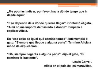 ¿Me podrías indicar, por favor, hacia dónde tengo que ir
desde aquí?

“Eso depende de a dónde quieras llegar”. Contestó el gato.
“A mi no me importa demasiado a dónde”. Empezó a
explicar Alicia.

En “ese caso da igual qué camino tomes”. Interrumpió el
gato. "Siempre que llegue a alguna parte”. Terminó Alicia a
modo de explicación.

“Oh, siempre llegarás a alguna parte”, dijo el gato, “Si
caminas lo bastante”.
                                                Lewis Carroll.
                          Alicia en el país de las maravillas.
 