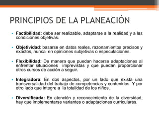 PRINCIPIOS DE LA PLANEACIÓN
• Factibilidad: debe ser realizable, adaptarse a la realidad y a las
  condiciones objetivas.

• Objetividad: basarse en datos reales, razonamientos precisos y
  exactos, nunca en opiniones subjetivas o especulaciones.

• Flexibilidad: De manera que puedan hacerse adaptaciones al
  enfrentar situaciones imprevistas y que puedan proporcionar
  otros cursos de acción a seguir.

• Integradora: En dos aspectos, por un lado que exista una
  transversalidad del trabajo de competencias y contenidos. Y por
  otro lado que integre a la totalidad de los niños.

• Diversificada: En atención y reconocimiento de la diversidad,
  hay que implementarse variantes o adaptaciones curriculares.
 
