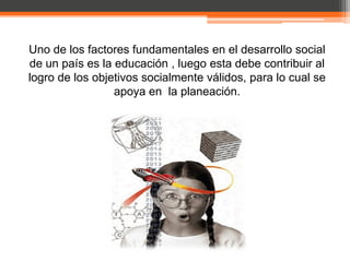 Uno de los factores fundamentales en el desarrollo social
de un país es la educación , luego esta debe contribuir al
logro de los objetivos socialmente válidos, para lo cual se
                 apoya en la planeación.
 