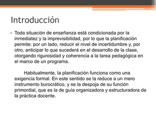 Introducción
• Toda situación de enseñanza está condicionada por la
  inmediatez y la imprevisibilidad, por lo que la planificación
  permite: por un lado, reducir el nivel de incertidumbre y, por
  otro, anticipar lo que sucederá en el desarrollo de la clase,
  otorgando rigurosidad y coherencia a la tarea pedagógica en
  el marco de un programa.

       Habitualmente, la planificación funciona como una
  exigencia formal. En este sentido se la reduce a un mero
  instrumento burocrático, y se la despoja de su función
  primordial, que es la de guía organizadora y estructuradora de
  la práctica docente.
 