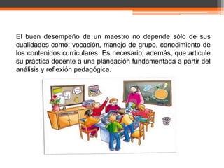 El buen desempeño de un maestro no depende sólo de sus
cualidades como: vocación, manejo de grupo, conocimiento de
los contenidos curriculares. Es necesario, además, que articule
su práctica docente a una planeación fundamentada a partir del
análisis y reflexión pedagógica.
 