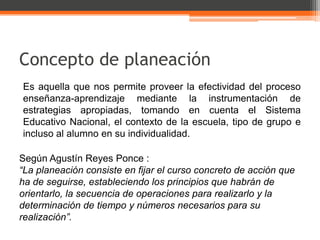 Concepto de planeación
Es aquella que nos permite proveer la efectividad del proceso
enseñanza-aprendizaje mediante la instrumentación de
estrategias apropiadas, tomando en cuenta el Sistema
Educativo Nacional, el contexto de la escuela, tipo de grupo e
incluso al alumno en su individualidad.

Según Agustín Reyes Ponce :
“La planeación consiste en fijar el curso concreto de acción que
ha de seguirse, estableciendo los principios que habrán de
orientarlo, la secuencia de operaciones para realizarlo y la
determinación de tiempo y números necesarios para su
realización”.
 