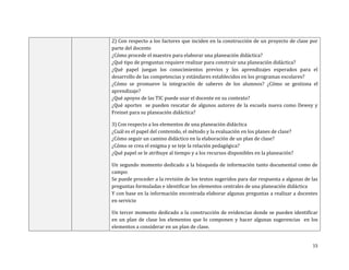 2) Con respecto a los factores que inciden en la construcción de un proyecto de clase por
parte del docente
¿Cómo procede el maestro para elaborar una planeación didáctica?
¿Qué tipo de preguntas requiere realizar para construir una planeación didáctica?
¿Qué papel juegan los conocimientos previos y los aprendizajes esperados para el
desarrollo de las competencias y estándares establecidos en los programas escolares?
¿Cómo se promueve la integración de saberes de los alumnos? ¿Cómo se gestiona el
aprendizaje?
¿Qué apoyos de las TIC puede usar el docente en su contexto?
¿Qué aportes se pueden rescatar de algunos autores de la escuela nueva como Dewey y
Freinet para su planeación didáctica?

3) Con respecto a los elementos de una planeación didáctica
¿Cuál es el papel del contenido, el método y la evaluación en los planes de clase?
¿Cómo seguir un camino didáctico en la elaboración de un plan de clase?
¿Cómo se crea el enigma y se teje la relación pedagógica?
¿Qué papel se le atribuye al tiempo y a los recursos disponibles en la planeación?

Un segundo momento dedicado a la búsqueda de información tanto documental como de
campo:
Se puede proceder a la revisión de los textos sugeridos para dar respuesta a algunas de las
preguntas formuladas e identificar los elementos centrales de una planeación didáctica
Y con base en la información encontrada elaborar algunas preguntas a realizar a docentes
en servicio

Un tercer momento dedicado a la construcción de evidencias donde se pueden identificar
en un plan de clase los elementos que lo componen y hacer algunas sugerencias en los
elementos a considerar en un plan de clase.


                                                                                        15
 