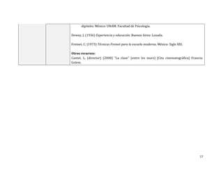 digitales. México: UNAM. Facultad de Psicología.

Dewey, J. (1936) Experiencia y educación. Buenos Aires: Losada.

Freinet, C. (1973) Técnicas Freinet para la escuela moderna. México: Siglo XXI.

Otros recursos:
Cantet, L. (director) (2008) “La clase” (entre les murs) [Cita cinematográfica] Francia:
Golem.




                                                                                     17
 
