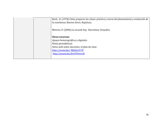Bach, H. (1978) Cómo preparar las clases: práctica y teoría del planeamiento y evaluación de
la enseñanza. Buenos Aires: Kapelusz.

Meirieu, P. (2004) La escuela hoy. Barcelona: Octaedro.

Otros recursos:
Apoyos hemerográficos y digitales
Notas periodísticas
Sitios web sobre docentes: el plan de clase
http://youtu.be/_MjJ4LeTr70
http://youtu.be/dvvViYwrorE




                                                                                          20
 