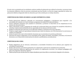 En este curso se pretende que los estudiantes analicen modelos de planeación que utilizan los docentes, reconozcan tanto
los elementos didácticos como los procesos contextuales que han llevado a su elección, tengan capacidad de realizar una
planeación didáctica integrando todos los elementos que le dan sentido para su trabajo educativo.


COMPETENCIAS DEL PERFIL DE EGRESO A LAS QUE CONTRIBUYE EL CURSO:

   Diseña planeaciones didácticas, aplicando sus conocimientos pedagógicos y disciplinares para responder a las
    necesidades del contexto en el marco del plan y programas de estudio de la educación básica.
   Genera ambientes formativos para propiciar la autonomía y promover el desarrollo de las competencias de los
    alumnos de educación básica.
   Aplica críticamente el plan y programas de estudio de la educación básica para alcanzar los propósitos educativos y
    contribuir al pleno desenvolvimiento de las capacidades de los alumnos del nivel escolar.
   Emplea la evaluación para intervenir en los diferentes ámbitos y momentos de la tarea educativa.
   Propicia y regula espacios de aprendizaje incluyentes para todos los alumnos, con el fin de promover la convivencia, el
    respeto y la aceptación.
   Actúa de manera ética ante la diversidad de situaciones que se presentan en la práctica profesional.
   Interviene de manera colaborativa con la comunidad escolar, padres de familia, autoridades y docentes, en la toma de
    decisiones y en el desarrollo de alternativas de solución a problemáticas socioeducativas.


COMPETENCIAS DEL CURSO:

   Realiza diagnósticos de los intereses, motivaciones y necesidades formativas de los alumnos para organizar las
    actividades de aprendizaje.
   Realiza adecuaciones curriculares pertinentes en su planeación a partir de los resultados de la evaluación.
   Diseña situaciones didácticas significativas de acuerdo a la organización curricular y los enfoques pedagógicos del
    plan y los programas educativos vigentes.
   Elabora proyectos que articulan diversos campos disciplinares para desarrollar un conocimiento integrado en los alumnos.



                                                                                                                               3
 
