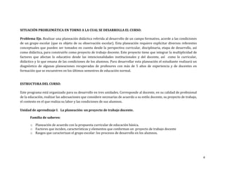 SITUACIÓN PROBLEMÁTICA EN TORNO A LA CUAL SE DESARROLLA EL CURSO:

Problema Eje. Realizar una planeación didáctica referida al desarrollo de un campo formativo, acorde a las condiciones
de un grupo escolar (que es objeto de su observación escolar). Esta planeación requiere explicitar diversos referentes
conceptuales que pueden ser tomados en cuenta desde la perspectiva curricular, disciplinaria, etapa de desarrollo, así
como didáctica, para construirlo como proyecto de trabajo docente. Este proyecto tiene que integrar la multiplicidad de
factores que afectan lo educativo desde las intencionalidades institucionales y del docente, así como lo curricular,
didáctico y lo que emana de las condiciones de los alumnos. Para desarrollar esta planeación el estudiante realizará un
diagnóstico de algunas planeaciones recuperadas de profesores con más de 5 años de experiencia y de docentes en
formación que se encuentren en los últimos semestres de educación normal.


ESTRUCTURA DEL CURSO:

Este programa está organizado para su desarrollo en tres unidades. Corresponde al docente, en su calidad de profesional
de la educación, realizar las adecuaciones que considere necesarias de acuerdo a su estilo docente, su proyecto de trabajo,
el contexto en el que realiza su labor y las condiciones de sus alumnos.

Unidad de aprendizaje I. La planeación: un proyecto de trabajo docente.

       Familia de saberes:

       o Planeación de acuerdo con la propuesta curricular de educación básica.
       o Factores que inciden, características y elementos que conforman un proyecto de trabajo docente
       o Rasgos que caracterizan el grupo escolar: los procesos de desarrollo en los alumnos.




                                                                                                                              4
 