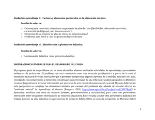 Unidad de aprendizaje II. Factores y elementos que inciden en la planeación docente.

      Familia de saberes:

       o Factores para construir y direccionar un proyecto de plan de clase (flexibilidad, adecuación curricular,
         características del grupo y del entorno escolar)
       o Elementos de un proyecto de plan de clase y su intencionalidad
       o Problemas para llevar a cabo un proyecto de plan de clase


Unidad de aprendizaje III. Elección ante la planeación didáctica.

      Familia de saberes:

       o La planeación didáctica como proyecto educativo.


ORIENTACIONES GENERALES PARA EL DESARROLLO DEL CURSO:

El programa parte de un problema eje, en torno al cual los alumnos realizarán actividades de aprendizaje y presentarán
evidencias de evaluación. El problema eje está construido como una situación problemática a partir de la cual el
estudiante realizará diversas actividades que le permitan comprender algunos aspectos de la realidad educativa del aula,
vinculando esta comprensión a elementos conceptuales que provengan de una reflexión y análisis apoyados en diferentes
recursos (exposiciones, lecturas, información que proviene de actores o de discusiones entre pares). El juego didáctico en
esta perspectiva es complejo: las situaciones iniciales que emanan del problema eje, además de intentar ofrecer un
“ambiente natural” de aprendizaje al alumno (Roegiers, 2010, http://www.ugr.es/local/recfpro/rev123ART4.pdf) le
demandan movilizar una serie de recursos (saberes, procedimentales y actitudinales) para crear una permanente
interacción entre situaciones-movilización de recursos-situaciones. Esto reclama asumir otra perspectiva didáctica del
trabajo docente. La idea didáctica recupera noción de metas de Aebli (2000), así como la perspectiva de Meirieu (2002)



                                                                                                                             5
 