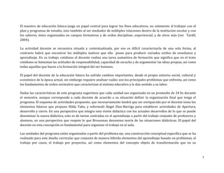 El maestro de educación básica juega un papel central para lograr los fines educativos, no solamente al trabajar con el
plan y programas de estudio, sino también al ser mediador de múltiples relaciones dentro de la institución escolar y con
los saberes, éstos organizados en campos formativos y de orden disciplinar, experiencial, y de otros más (ver Tardif,
2004).

La actividad docente se encuentra situada y contextualizada, por eso es difícil caracterizarla de una sola forma, al
contrario habrá que encontrar los múltiples matices que ella posee para producir variados estilos de enseñanza y
aprendizaje. En su trabajo cotidiano el docente realiza una tarea sustantiva de formación que significa que en el trato
cotidiano se fomentan las actitudes de responsabilidad, capacidad de escucha y de argumentar las ideas propias, así como
todas aquellas que hacen a la formación integral del ser humano.

El papel del docente de la educación básica ha sufrido cambios importantes, desde el propio entorno social, cultural y
económico de la época actual, sin embargo requiere analizar cuáles son los principales problemas que enfrenta, así como
los fundamentos de orden normativo que caracterizan al sistema educativo y le dan sentido a su labor.

Dadas las características de este programa sugerimos que cada unidad sea organizada en un promedio de 24 hs durante
el semestre, aunque corresponde a cada docente de acuerdo a su situación definir la organización final que tenga el
programa. El esquema de actividades propuesto, que necesariamente tendrá que ser enriquecido por el docente toma los
elementos básicos que propuso Hilda Taba, y reformuló Ángel Díaz-Barriga para establecer actividades de Apertura,
desarrollo y cierre. En una perspectiva que integra esta visión didáctica con los actuales desarrollos de lo que se puede
denominar la nueva didáctica, esto es de tareas centradas en el aprendizaje a partir del trabajo conjunto de profesores y
alumnos, en una perspectiva que respete lo que Brousseau denomina teoría de las situaciones didácticas. El papel del
docente en esta concepción es fundamental para organizar el trabajo en el aula.

Las unidades del programa están organizadas a partir del problema eje, una construcción conceptual específica que se ha
realizado para este diseño curricular que conjunta de manera híbrida elementos del aprendizaje basado en problemas, el
trabajo por casos, el trabajo por proyectos, así como elementos del concepto objeto de transformación que en su



                                                                                                                            7
 