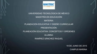 UNIVERSIDAD TECNOLÓGICA DE MÉXICO
MAESTRÍA EN EDUCACIÓN
MATERIA:
PLANEACIÓN EDUCATIVA Y DISEÑO CURRICULAR
PRESENTACIÓN:
PLANEACIÓN EDUCATIVA: CONCEPTOS Y ORÍGENES
ALUMNA:
RAMÍREZ SÁNCHEZ RAQUEL
19 DE JUNIO DE 2015
CAMPUS MARINA
 