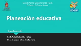 Planeación educativa
Segundo semestre
Keyla Natalí Cabanillas Núñez
Licenciatura en Educación Primaria
Escuela Normal Experimental del Fuerte
El Sabino, El Fuerte, Sinaloa
 