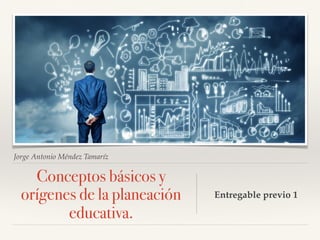 Jorge Antonio Méndez Tamaríz
Conceptos básicos y
orígenes de la planeación
educativa.
Entregable previo 1
 