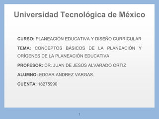 1
CURSO: PLANEACIÓN EDUCATIVA Y DISEÑO CURRICULAR
TEMA: CONCEPTOS BÁSICOS DE LA PLANEACIÓN Y
ORÍGENES DE LA PLANEACIÓN EDUCATIVA
PROFESOR: DR. JUAN DE JESÚS ALVARADO ORTIZ
ALUMNO: EDGAR ANDREZ VARGAS.
CUENTA: 18275990
Universidad Tecnológica de México
 