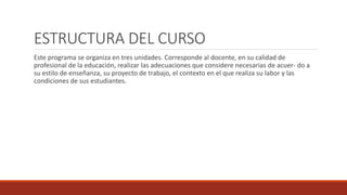 ESTRUCTURA DEL CURSO
Este programa se organiza en tres unidades. Corresponde al docente, en su calidad de
profesional de la educación, realizar las adecuaciones que considere necesarias de acuer- do a
su estilo de enseñanza, su proyecto de trabajo, el contexto en el que realiza su labor y las
condiciones de sus estudiantes.
 