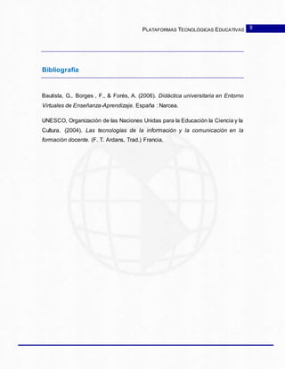 PLATAFORMAS TECNOLÓGICAS EDUCATIVAS
Bibliografía
Bautista, G., Borges , F., & Forés, A. (2006). Didáctica universitaria en Entorno
Virtuales de Enseñanza-Aprendizaje. España : Narcea.
UNESCO, Organización de las Naciones Unidas para la Educación la Ciencia y la
Cultura. (2004). Las tecnologías de la información y la comunicación en la
formación docente. (F. T. Ardans, Trad.) Francia.
9
 