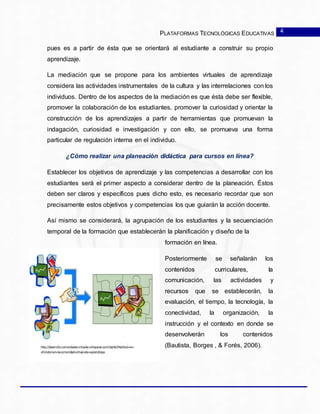 PLATAFORMAS TECNOLÓGICAS EDUCATIVAS
pues es a partir de ésta que se orientará al estudiante a construir su propio
aprendizaje.
La mediación que se propone para los ambientes virtuales de aprendizaje
considera las actividades instrumentales de la cultura y las interrelaciones con los
individuos. Dentro de los aspectos de la mediación es que ésta debe ser flexible,
promover la colaboración de los estudiantes, promover la curiosidad y orientar la
construcción de los aprendizajes a partir de herramientas que promuevan la
indagación, curiosidad e investigación y con ello, se promueva una forma
particular de regulación interna en el individuo.
¿Cómo realizar una planeación didáctica para cursos en línea?
Establecer los objetivos de aprendizaje y las competencias a desarrollar con los
estudiantes será el primer aspecto a considerar dentro de la planeación. Éstos
deben ser claros y específicos pues dicho esto, es necesario recordar que son
precisamente estos objetivos y competencias los que guiarán la acción docente.
Así mismo se considerará, la agrupación de los estudiantes y la secuenciación
temporal de la formación que establecerán la planificación y diseño de la
formación en línea.
Posteriormente se señalarán los
contenidos curriculares, la
comunicación, las actividades y
recursos que se establecerán, la
evaluación, el tiempo, la tecnología, la
conectividad, la organización, la
instrucción y el contexto en donde se
desenvolverán los contenidos
(Bautista, Borges , & Forés, 2006).
4
 