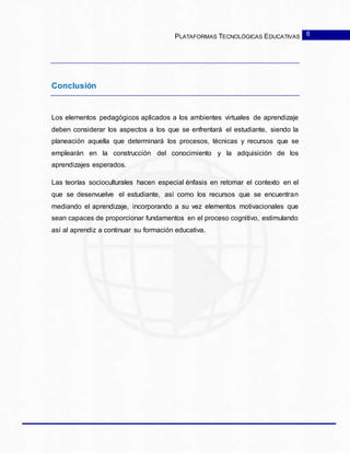 PLATAFORMAS TECNOLÓGICAS EDUCATIVAS
Conclusión
Los elementos pedagógicos aplicados a los ambientes virtuales de aprendizaje
deben considerar los aspectos a los que se enfrentará el estudiante, siendo la
planeación aquella que determinará los procesos, técnicas y recursos que se
emplearán en la construcción del conocimiento y la adquisición de los
aprendizajes esperados.
Las teorías socioculturales hacen especial énfasis en retomar el contexto en el
que se desenvuelve el estudiante, así como los recursos que se encuentran
mediando el aprendizaje, incorporando a su vez elementos motivacionales que
sean capaces de proporcionar fundamentos en el proceso cognitivo, estimulando
así al aprendiz a continuar su formación educativa.
6
 