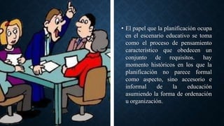 • El papel que la planificación ocupa
en el escenario educativo se toma
como el proceso de pensamiento
característico que obedecen un
conjunto de requisitos. hay
momento históricos en los que la
planificación no parece formal
como aspecto, sino accesorio e
informal de la educación
asumiendo la forma de ordenación
u organización.
 