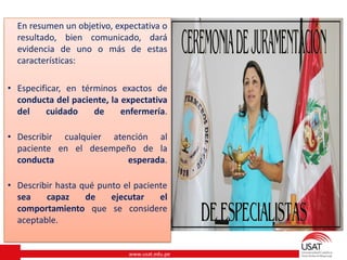 www.usat.edu.pe
En resumen un objetivo, expectativa o
resultado, bien comunicado, dará
evidencia de uno o más de estas
características:
• Especificar, en términos exactos de
conducta del paciente, la expectativa
del cuidado de enfermería.
• Describir cualquier atención al
paciente en el desempeño de la
conducta esperada.
• Describir hasta qué punto el paciente
sea capaz de ejecutar el
comportamiento que se considere
aceptable.
 