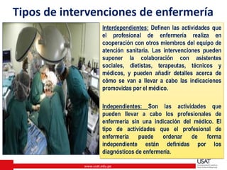 www.usat.edu.pe
Tipos de intervenciones de enfermería
Interdependientes: Definen las actividades que
el profesional de enfermería realiza en
cooperación con otros miembros del equipo de
atención sanitaria. Las intervenciones pueden
suponer la colaboración con asistentes
sociales, dietistas, terapeutas, técnicos y
médicos, y pueden añadir detalles acerca de
cómo se van a llevar a cabo las indicaciones
promovidas por el médico.
Independientes: Son las actividades que
pueden llevar a cabo los profesionales de
enfermería sin una indicación del médico. El
tipo de actividades que el profesional de
enfermería puede ordenar de forma
independiente están definidas por los
diagnósticos de enfermería.
 