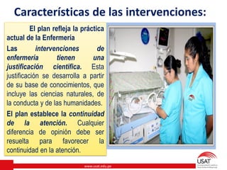www.usat.edu.pe
Características de las intervenciones:
El plan refleja la práctica
actual de la Enfermería
Las intervenciones de
enfermería tienen una
justificación científica. Esta
justificación se desarrolla a partir
de su base de conocimientos, que
incluye las ciencias naturales, de
la conducta y de las humanidades.
El plan establece la continuidad
de la atención. Cualquier
diferencia de opinión debe ser
resuelta para favorecer la
continuidad en la atención.
 