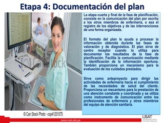 www.usat.edu.pe
La etapa cuarta y final de la fase de planificación,
consiste en la comunicación del plan por escrito
a los otros miembros de enfermería, o sea el
registro de los objetivos y de las intervenciones
de una forma organizada.
El formato del plan le ayuda a procesar la
información obtenida durante las fases de
valoración y de diagnóstico. El plan sirve de
centro receptor cuando lo utiliza para
documentar los resultados de la fase de
planificación. Facilita la comunicación mediante
la identificación de la información oportuna.
También proporciona un mecanismo para la
evaluación de los cuidados prestados.
Sirve como anteproyecto para dirigir las
actividades de enfermería hacia el cumplimiento
de las necesidades de salud del cliente.
Proporciona un mecanismo para la prestación de
una atención constante y coordinada y se utiliza
como instrumento de comunicación entre los
profesionales de enfermería y otros miembros
del equipo de atención sanitaria.
Etapa 4: Documentación del plan
 