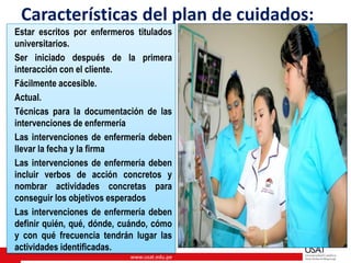 www.usat.edu.pe
Características del plan de cuidados:
Estar escritos por enfermeros titulados
universitarios.
Ser iniciado después de la primera
interacción con el cliente.
Fácilmente accesible.
Actual.
Técnicas para la documentación de las
intervenciones de enfermería
Las intervenciones de enfermería deben
llevar la fecha y la firma
Las intervenciones de enfermería deben
incluir verbos de acción concretos y
nombrar actividades concretas para
conseguir los objetivos esperados
Las intervenciones de enfermería deben
definir quién, qué, dónde, cuándo, cómo
y con qué frecuencia tendrán lugar las
actividades identificadas.
 