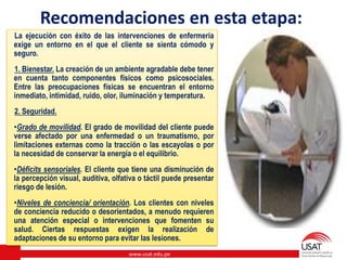 www.usat.edu.pe
Recomendaciones en esta etapa:
La ejecución con éxito de las intervenciones de enfermería
exige un entorno en el que el cliente se sienta cómodo y
seguro.
1. Bienestar. La creación de un ambiente agradable debe tener
en cuenta tanto componentes físicos como psicosociales.
Entre las preocupaciones físicas se encuentran el entorno
inmediato, intimidad, ruido, olor, iluminación y temperatura.
2. Seguridad.
•Grado de movilidad. El grado de movilidad del cliente puede
verse afectado por una enfermedad o un traumatismo, por
limitaciones externas como la tracción o las escayolas o por
la necesidad de conservar la energía o el equilibrio.
•Déficits sensoriales. El cliente que tiene una disminución de
la percepción visual, auditiva, olfativa o táctil puede presentar
riesgo de lesión.
•Niveles de conciencia/ orientación. Los clientes con niveles
de conciencia reducido o desorientados, a menudo requieren
una atención especial o intervenciones que fomenten su
salud. Ciertas respuestas exigen la realización de
adaptaciones de su entorno para evitar las lesiones.
 