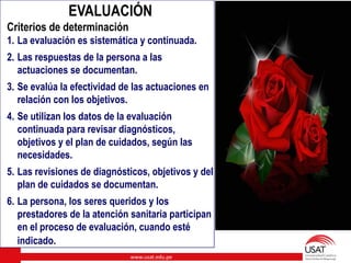 www.usat.edu.pe
EVALUACIÓN
Criterios de determinación
1. La evaluación es sistemática y continuada.
2. Las respuestas de la persona a las
actuaciones se documentan.
3. Se evalúa la efectividad de las actuaciones en
relación con los objetivos.
4. Se utilizan los datos de la evaluación
continuada para revisar diagnósticos,
objetivos y el plan de cuidados, según las
necesidades.
5. Las revisiones de diagnósticos, objetivos y del
plan de cuidados se documentan.
6. La persona, los seres queridos y los
prestadores de la atención sanitaria participan
en el proceso de evaluación, cuando esté
indicado.
 