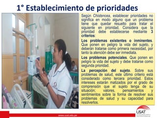 www.usat.edu.pe
Según Chistencea, establecer prioridades no
significa en modo alguno que un problema
tiene que quedar resuelto para tratar el
siguiente en prioridad. Considera que la
prioridad debe establecerse mediante 3
criterios:
Los problemas existentes o inminentes.
Que ponen en peligro la vida del sujeto, y
deberán tratarse como primera necesidad, por
tanto la atención debe ser inmediata.
Los problemas potenciales. Que ponen en
peligro la vida del sujeto y debe tratarse como
segunda prioridad.
La percepción del sujeto. Sobre sus
problemas de salud, este último criterio está
considerado como tercera prioridad. Estos
intereses estarán matizados por el grado de
comprensión que el sujeto tenga de su
situación; valores, pensamientos y
sentimientos sobre la forma de resolver sus
problemas de salud y su capacidad para
resolverlos.
1° Establecimiento de prioridades
 