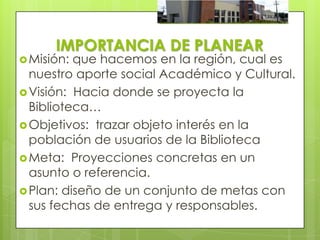 IMPORTANCIA DE PLANEAR
 Misión: que hacemos en la región, cual es
  nuestro aporte social Académico y Cultural.
 Visión: Hacia donde se proyecta la
  Biblioteca…
 Objetivos: trazar objeto interés en la
  población de usuarios de la Biblioteca
 Meta: Proyecciones concretas en un
  asunto o referencia.
 Plan: diseño de un conjunto de metas con
  sus fechas de entrega y responsables.
 