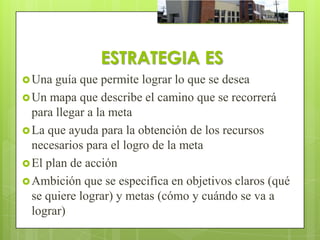 ESTRATEGIA ES
 Una  guía que permite lograr lo que se desea
 Un mapa que describe el camino que se recorrerá
  para llegar a la meta
 La que ayuda para la obtención de los recursos
  necesarios para el logro de la meta
 El plan de acción
 Ambición que se especifica en objetivos claros (qué
  se quiere lograr) y metas (cómo y cuándo se va a
  lograr)
 