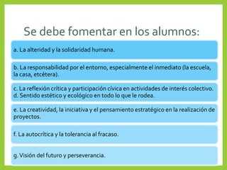 Se debe fomentar en los alumnos:
a. La alteridad y la solidaridad humana.
b. La responsabilidad por el entorno, especialmente el inmediato (la escuela,
la casa, etcétera).
c. La reflexión crítica y participación cívica en actividades de interés colectivo.
d. Sentido estético y ecológico en todo lo que le rodea.
e. La creatividad, la iniciativa y el pensamiento estratégico en la realización de
proyectos.
f. La autocrítica y la tolerancia al fracaso.
g.Visión del futuro y perseverancia.
 