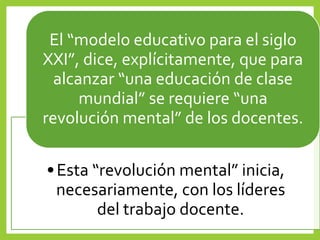•Esta “revolución mental” inicia,
necesariamente, con los líderes
del trabajo docente.
El “modelo educativo para el siglo
XXI”, dice, explícitamente, que para
alcanzar “una educación de clase
mundial” se requiere “una
revolución mental” de los docentes.
 