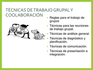 TÉCNICAS DETRABAJO GRUPALY
COOLABORACIÓN  Reglas para el trabajo de
grupos
 Técnicas para las reuniones
de trabajo grupal.
 Técnicas de análisis general.
 Técnicas de diagnóstico y
planificación.
 Técnicas de comunicación.
 Técnicas de presentación e
integración.
 