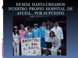 ES MÁS  HASTA CREAMOS NUESTRO  PROPIO  HOSPITAL  DE AYUDA… POR SUPUESTO 