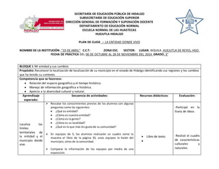 SECRETARÍA DE EDUCACIÓN PÚBLICA DE HIDALGO 
SUBSECRETARÍA DE EDUCACIÓN SUPERIOR 
DIRECCIÓN GENERAL DE FORMACIÓN Y SUPERACIÓN DOCENTE 
DEPARTAMENTO DE EDUCACIÓN NORMAL 
ESCUELA NORMAL DE LAS HUASTECAS 
HUEJUTLA HIDALGO 
PLAN DE CLASE -- LA ENTIDAD DONDE VIVO 
NOMBRE DE LA INSTITUCIÓN: “19 DE ABRIL” C.C.T: ZONA ESC. SECTOR: LUGAR, XIQUILA HUEJUTLA DE REYES, HGO. 
FECHA DE PRÁCTICA DEL 06 DE OCTUBRE AL 28 DE NOVIEMBRE DEL 2014 GRADO: 3° 
BLOQUE I: Mi entidad y sus cambios 
Propósito: Reconocer la localización de localización de su municipio en el estado de Hidalgo identificando sus regiones y los cambios 
que ha tenido su contexto. 
Competencia que se favorece: 
 Relación del espacio geográfico y el tiempo histórico. 
 Manejo de información geográfica e histórica. 
 Aprecio a la diversidad cultural y natural. 
Aprendizaje 
esperado: 
Secuencia de actividades: 
Recursos didácticos: Evaluación: 
Localiza los 
límites 
territoriales de 
la entidad y el 
municipio donde 
vive. 
 Rescatar los conocimientos previos de los alumnos con algunas 
preguntas como las siguientes: 
 ¿Qué es entidad? 
 ¿Cómo es nuestra entidad? 
 ¿Cómo es la gente? 
 ¿Cómo es su localidad? 
 ¿Qué es lo que más les gusta de su comunidad? 
 En equipos de 5, los alumnos realizarán un cuadro como lo 
muestra el libro de la página 33, unos equipos lo harán del 
municipio, otros de la comunidad. 
 Comparar la información de los equipos por medio de una 
exposición. 
 Libro de texto. 
 
-Participó en la 
lluvia de ideas. 
-Realizó el cuadro 
de características 
culturales y 
naturales. 
 