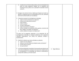  ¿Cuáles eran sus fiestas tradicionales y cómo los festejaban? (a 
partir de estas preguntas trabajar con la asignatura de 
Formación Cívica y Ética con la actividad “rescatando nuestra 
cultura”). 
 Encargar a los alumnos traer un objeto que tengan que sea de sus 
abuelos o bisabuelos que en la actualidad ya no se use, analizarlo 
dentro del salón(enseñar con los objetos). 
 Comentar en grupo las investigaciones realizadas 
 ¿Qué es lo que contestaron sus abuelos? 
 ¿Cómo era su vida anteriormente? 
 ¿Qué comían? 
 ¿Cómo vestían? 
 ¿A qué se dedicaban? 
 ¿Qué instrumentos utilizaban? 
 ¿Cómo contaban sus productos (kilos, gramos, montones de 
diez, talegas, una media, una aquena)? 
 ¿Cómo median el tiempo si no había reloj? 
*A partir de las preguntas anteriores y las respuestas de las 
investigaciones realizadas se trabajará problemas de la asignatura 
“desafíos matemáticos” con temas de medición, tiempo y 
multiplicación. 
 Analizar los objetos que antes utilizaban sus abuelos 
 ¿Cómo son esos objetos? 
 ¿Ahora en vez de utilizas esos objetos cuales utilizamos? 
 ¿Sirven para lo mismo? 
 ¿En qué cambia? 
 Los alumnos dibujarán y anotarán el instrumento que trajeron y en 
otra columna dibujarán y anotarán la herramienta u objeto que lo 
ha reemplazado en la actualidad, por último se comentará el 
porqué del cambio y su función actual. 
 Hojas blancas. 
 