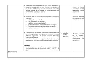  Los alumnos dibujarán el salón con puras figuras geométricas. 
 Ubicarnos en la página 38 del libro “desafíos matemáticos” en 
la actividad 16 “figuras y colores”, contestar la actividad y 
después dibujar en su libreta las figuras anotando las 
características de cada uno de ellos. 
 Investigar cómo es que sus abuelos compraban y vendían sus 
productos 
 ¿Qué productos vendían? 
 ¿Los cambiaban o los vendían? 
 ¿Qué tipo de moneda utilizaban? 
 ¿Cómo le hacían para saber cuánto tenían que pagar? 
 ¿Cómo saber cuánto tenían que regresar de cambio? 
 ¿Qué operación sabían realizar? 
 Con los útiles de los alumnos simularemos dos papelerías con 
diferentes precios, y con ayuda de billetes y monedas 
didácticos jugaremos a la tiendita poniendo diferentes 
ejercicios y problemas. 
 Por ultimo ubicarnos en la página 39 del libro “desafíos 
matemáticos” para trabajar con la actividad de “la papelería”. 
Evaluación: 
Se utilizará un instrumento “material didáctico de apoyo a la 
evaluación formativa” de matemáticas pagina 8, 9, 10, 11, 12 y 
13. 
 Monedas y 
billetes 
didácticos. 
-Ilustró las figuras 
geométricas y realizó 
la actividad “figuras 
de colores”. 
-Investigó la forma 
de medición de sus 
antepasados. 
-Realizó la actividad 
de “la tiendita” 
realizando 
correctamente las 
operaciones. 
Observaciones: 
 