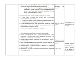  Colocar en la pared el significado de teatro (lámina) y observar las 
diferencias y semejanzas con lo expresado anteriormente. 
-La palabra teatro viene del griego y significa “lugar para 
contemplar”. Se trata de un arte que busca representar historias 
frente a una audiencia, combinando actuación, discurso, 
gestos, escenografía, música y sonido. 
 Organizar al grupo en cinco equipos de 5 integrantes por equipo. 
 A cada equipo brindarle una temática para representarla 
improvisadamente frente al grupo. 
 De su libro de Español Lecturas o algún libro de la biblioteca del aula, 
elegirán un texto para después representarlo. 
 Al final de que cada equipo pase, expresarán el mensaje de lo que 
representaron e ideas de qué tipo de recursos pueden utilizar para 
representarla pero de manera formal. 
 Se harán las conclusiones de lo abordado en la clase. 
 Investigar sobre cómo se festeja “Xantolo” en su comunidad. 
 Solicitar la información del grupo y escribir en el pintarrón los puntos 
importantes y semejantes que brinden los alumnos, de acuerdo a las 
tradiciones y costumbres de la comunidad. 
 Colocar imágenes impresas relacionadas con las festividades “Xantolo” 
para comentarlas. 
 Poner música xantolera para que identifiquen los ritmos y que tipo de 
canciones son recurrentes para bailarlas. 
 En una hoja blanca dibujar la vestimenta o el personaje que les gustaría 
representar (individual). 
 Pegar todos los dibujos en el pintarrón y cada quien expresará del por qué 
eligió ese personaje. 
-Lamina con la 
definición de 
“teatro”. 
-Libro de español 
lecturas. 
-Imágenes sobre 
las festividades del 
xantolo. 
-Hoja blanca 
-Se integró al equipo 
para representar su 
temática. 
-Investigó sobre su 
cultura (xantolo). 
-Dibujó el personaje 
de su agrado con 
mucha creatividad. 
 